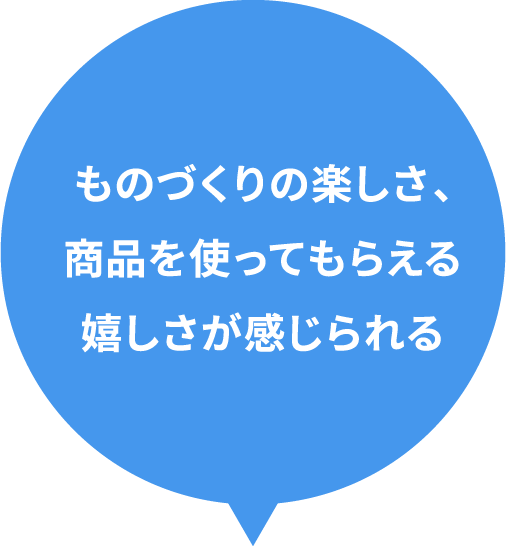 ものづくりの楽しさ、商品を使ってもらえる嬉しさが感じられる